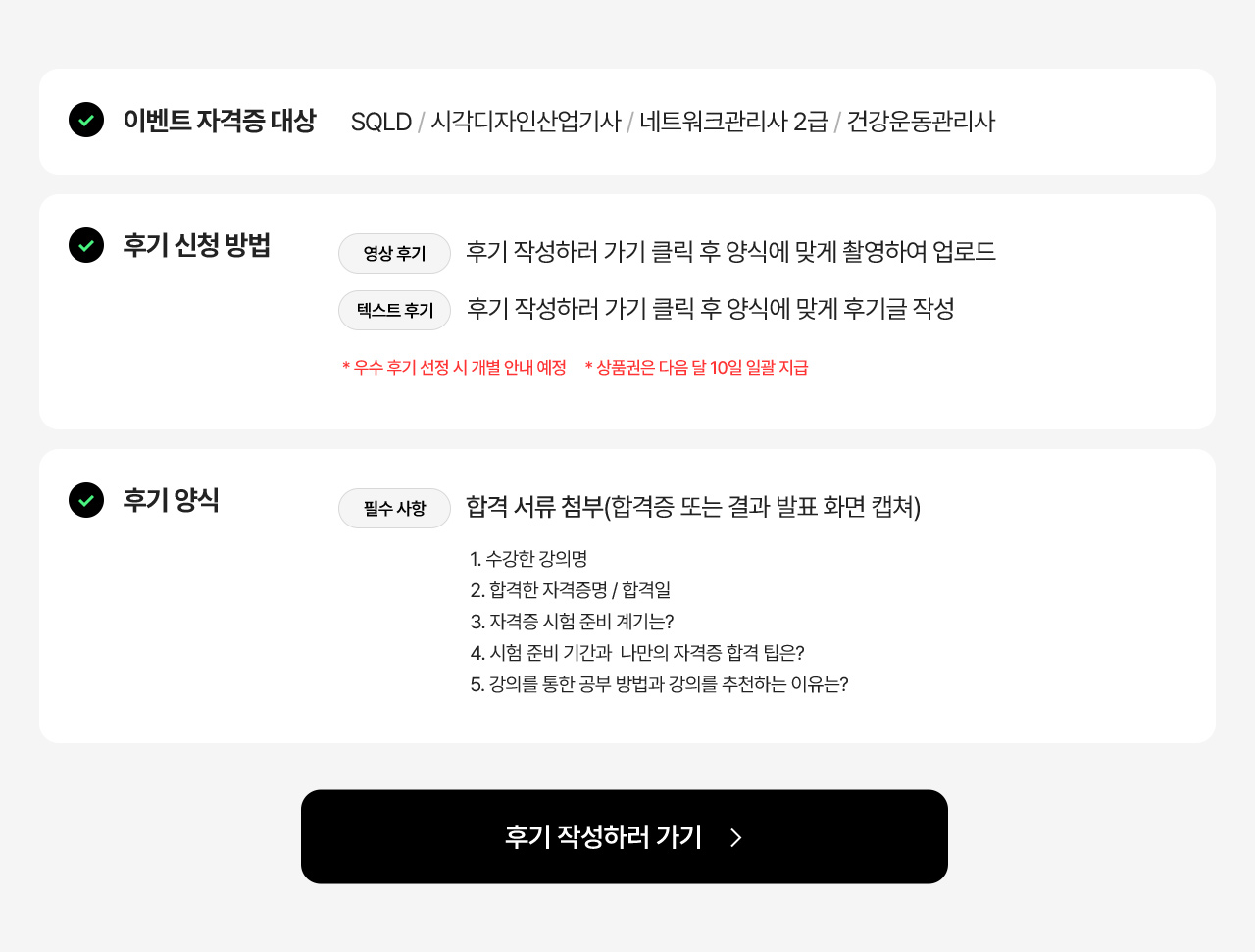 이벤트 자격증 대상은 SQLD, 시각디자인산업기사, 네트워크관리사 2급, 건강운동관리사. 후기 신청 방법은 영상 후기의 경우 후기 작성하러 가기 클릭 후 양식에 맞게 촬영하여 업로드. 텍스트 후기의 경우 후기 작성하러 가기 클릭 후 양식에 맞게 후기글 작성. 주의사항. 우수 후기 선정 시 개별 안내 예정. 상품권은 다음 달 10일 일괄 지급. 후기 양식 안내. 필수 사항. 합격 서류 첨부(합격증 또는 결과 발표 화면 캡쳐). 1. 수강한 강의명. 2. 합격한 자격증명과 합격일. 3. 자격증 시험 준비 계기는? 4. 시험 준비 기간과 나만의 자격증 합격 팁은? 5. 강의를 통한 공부 방법과 강의를 추천하는 이유는?
