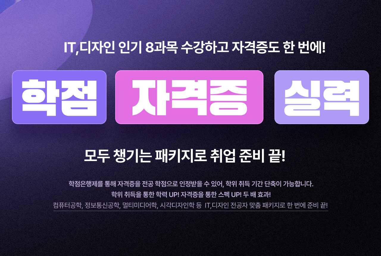 IT,디자인 인기 8과목 수강하고 자격증도 한 번에! 학점, 자격증, 실력 모두 챙기는 패키지로 취업 준비 끝! 학점은행제를 통해 자격증을 전공 학점으로 인정받을 수 있어, 학위 취득 기간 단축이 가능합니다. 학위 취득을 통한 학력 UP! 자격증을 통한 스펙 UP! 두 배 효과! 컴퓨터공학, 정보통신공학, 멀티미디어학, 시각디자인학 등 IT, 디자인 전공자 맞춤 패키지로 한 번에 준비 끝!