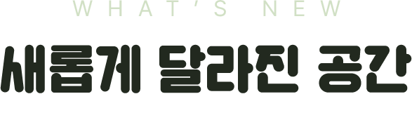 WHAT'S NEW 새롭게 달라진 공간. 탐험을 시작하기 전에, 무엇이 달라졌는지 먼저 확인하세요.