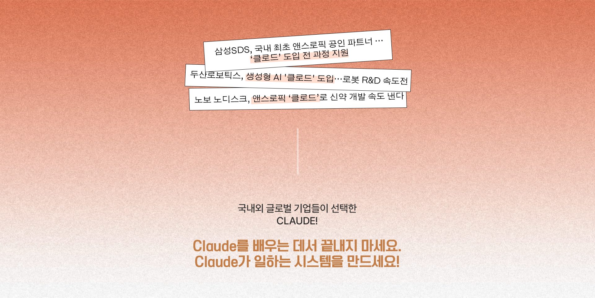 삼성SDS, 국내 최초 앤스로픽 공인 파트너…'클로드' 도입 전 과정 지원 / 두산로보틱스, 생성형 AI '클로드' 도입…로봇 R&D 속도전 / 노보 노디스크, 앤스로픽 '클로드'로 신약 개발 속도 낸다. 국내외 글로벌 기업들이 선택한 CLAUDE! Claude를 배우는 데서 끝내지 마세요. Claude가 일하는 시스템을 만드세요!