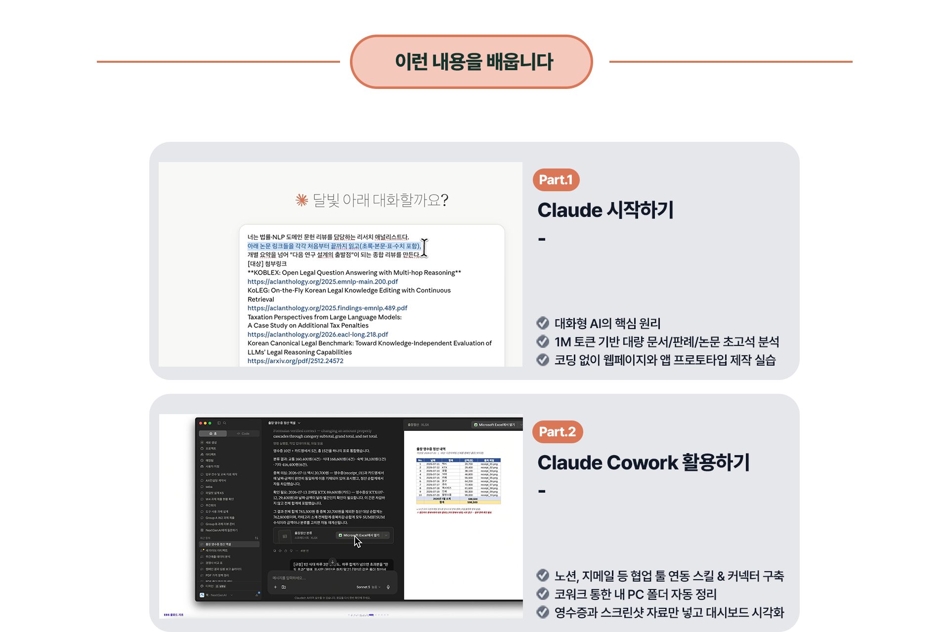 이런 내용을 배웁니다 - Part.1 Claude 시작하기: 대화형 AI의 핵심 원리, 1M 토큰 기반 대량 문서/판례/논문 초고석 분석, 코딩 없이 웹페이지와 앱 프로토타입 제작 실습. Part.2 Claude Cowork 활용하기: 노션, 지메일 등 협업 툴 연동 스킬 & 커넥터 구축, 코워크 통한 내 PC 폴더 자동 정리, 영수증과 스크린샷 자료만 넣고 대시보드 시각화