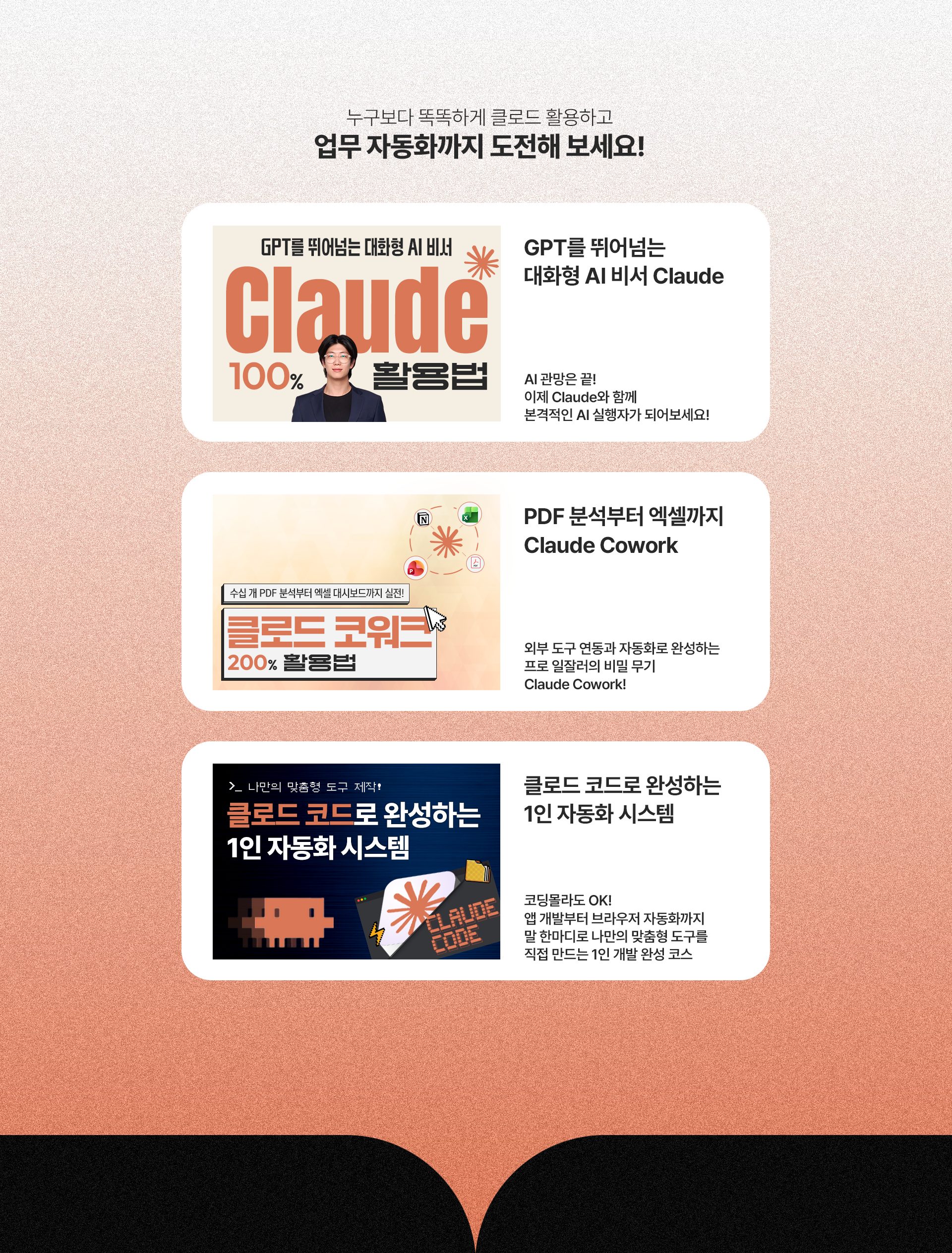 누구보다 똑똑하게 클로드 활용하고 업무 자동화까지 도전해 보세요! GPT를 뛰어넘는 대화형 AI 비서 Claude - AI 관망은 끝! 이제 Claude와 함께 본격적인 AI 실행자가 되어보세요! PDF 분석부터 엑셀까지 Claude Cowork - 외부 도구 연동과 자동화로 완성하는 프로 일잘러의 비밀 무기 Claude Cowork! 클로드 코드로 완성하는 1인 자동화 시스템 - 코딩몰라도 OK! 앱 개발부터 브라우저 자동화까지 말 한마디로 나만의 맞춤형 도구를 직접 만드는 1인 개발 완성 코스