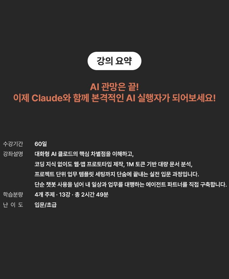강의 요약 - AI 관망은 끝! 이제 Claude와 함께 본격적인 AI 실행자가 되어보세요! 수강기간 60일. 강좌설명: 대화형 AI 클로드의 핵심 차별점을 이해하고, 코딩 지식 없이도 웹·앱 프로토타입 제작, 1M 토큰 기반 대량 문서 분석, 프로젝트 단위 업무 템플릿 세팅까지 단숨에 끝내는 실전 입문 과정입니다. 단순 챗봇 사용을 넘어 내 일상과 업무를 대행하는 에이전트 파트너를 직접 구축합니다. 학습분량 4개 주제·13강·총 2시간 49분, 난이도 입문/초급