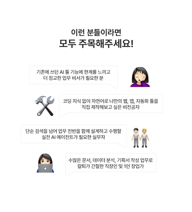 이런 분들이라면 모두 주목해주세요! 기존에 쓰던 AI 툴 기능에 한계를 느끼고 더 정교한 업무 비서가 필요한 분, 코딩 지식 없이 자연어로 나만의 웹·앱·자동화 툴을 직접 제작해보고 싶은 비전공자, 단순 검색을 넘어 업무 전반을 함께 설계하고 수행할 실전 AI 에이전트가 필요한 실무자, 수많은 문서·데이터 분석·기획서 작성 업무로 칼퇴가 간절한 직장인 및 1인 창업가