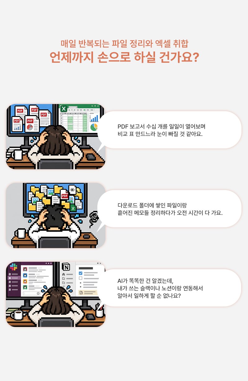 매일 반복되는 파일 정리와 엑셀 취합, 언제까지 손으로 하실 건가요? PDF 보고서 수십 개를 일일이 열어보며 비교 표 만드느라 눈이 빠질 것 같아요. 다운로드 폴더에 쌓인 파일이랑 흩어진 메모들 정리하다가 오전 시간이 다 가요. AI가 똑똑한 건 알겠는데, 내가 쓰는 슬랙이나 노션이랑 연동해서 알아서 일하게 할 순 없나요?