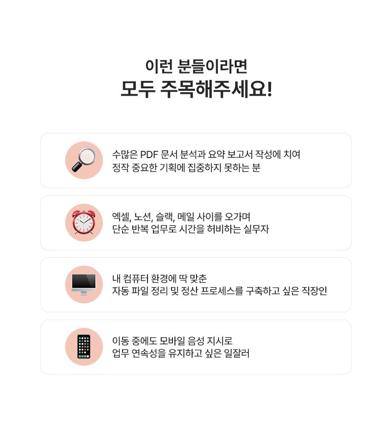 이런 분들이라면 모두 주목해주세요! 수많은 PDF 문서 분석과 요약 보고서 작성에 치여 정작 중요한 기획에 집중하지 못하는 분, 엑셀·노션·슬랙·메일 사이를 오가며 단순 반복 업무로 시간을 허비하는 실무자, 내 컴퓨터 환경에 딱 맞춘 자동 파일 정리 및 정산 프로세스를 구축하고 싶은 직장인, 이동 중에도 모바일 음성 지시로 업무 연속성을 유지하고 싶은 일잘러
