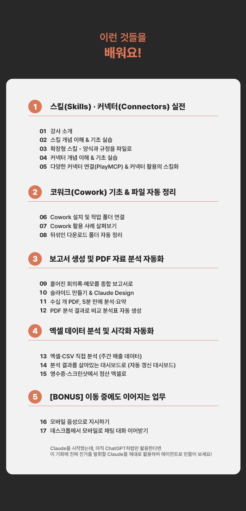 이런 것들을 배워요! 1. 스킬(Skills)·커넥터(Connectors) 실전(01 강사 소개, 02 스킬 개념 이해 & 기초 실습, 03 확장형 스킬 - 양식과 규정을 파일로, 04 커넥터 개념 이해 & 기초 실습, 05 다양한 커넥터 연결(PlayMCP) & 커넥터 활용의 스킬화) 2. 코워크(Cowork) 기초 & 파일 자동 정리(06 Cowork 설치 및 작업 폴더 연결, 07 Cowork 활용 사례 살펴보기, 08 뒤섞인 다운로드 폴더 정리) 3. 보고서 생성 및 PDF 자료 분석 자동화(09 흩어진 회의록·메모를 종합 보고서로, 10 슬라이드 만들기 & Claude Design, 11 수십 개 PDF, 5분 만에 분석·요약, 12 PDF 분석 결과로 비교 분석표 자동 생성) 4. 엑셀 데이터 분석 및 시각화 자동화(13 엑셀·CSV 직접 분석, 14 분석 결과를 살아있는 대시보드로, 15 영수증·스크린샷에서 정산 엑셀로) 5. [BONUS] 이동 중에도 이어지는 업무(16 모바일 음성으로 지시하기, 17 데스크톱에서 모바일로 채팅 대화 이어받기)