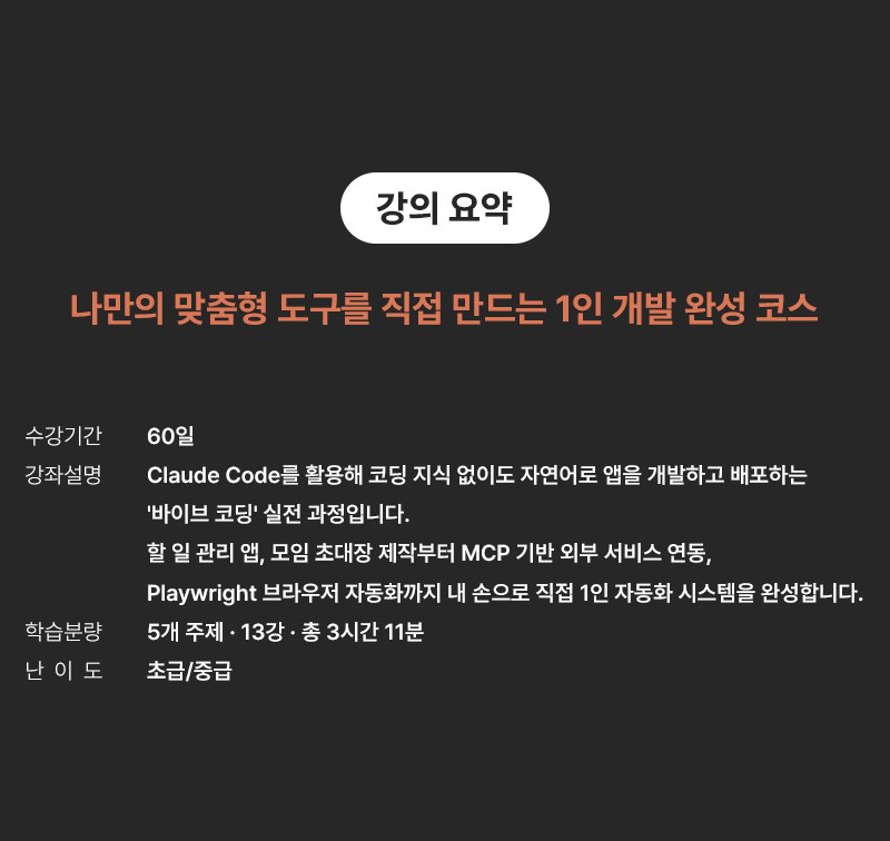강의 요약 - 나만의 맞춤형 도구를 직접 만드는 1인 개발 완성 코스. 수강기간 60일. 강좌설명: Claude Code를 활용해 코딩 지식 없이도 자연어로 앱을 개발하고 배포하는 '바이브 코딩' 실전 과정입니다. 할 일 관리 앱, 모임 초대장 제작부터 MCP 기반 외부 서비스 연동, Playwright 브라우저 자동화까지 내 손으로 직접 1인 자동화 시스템을 완성합니다. 학습분량 5개 주제·13강·총 3시간 11분, 난이도 초급/중급