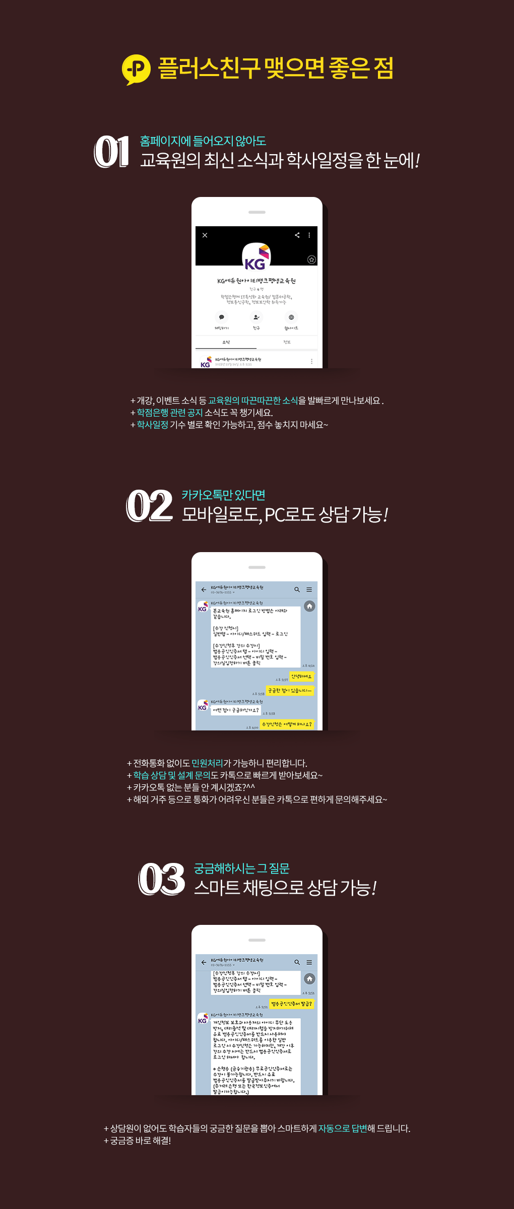 플러스친구 맺으면 좋은 점. 01. 홈페이지에 들어오지 않아도 교육원의 최신 소식과 학사일정을 한 눈에! 개강, 이벤트 소식 등 교육원의 따끈따끈한 소식을 발빠르게 만나보세요. 학점은행 관련 공지 소식도 꼭 챙기세요. 학사일정 기수 별로 확인 가능하고, 점수 놓치지 마세요~. 02. 카카오톡만 있다면 모바일로도, PC로도 상담 가능! 전화통화 없이도 민원처리가 가능하니 편리합니다. 학습 상담 및 설계 문의도 카톡으로 빠르게 받아보세요~. 카카오톡 없는 분들 안 계시겠죠? 해외 거주 등으로 통화가 어려우신 분들은 카톡으로 편하게 문의해주세요~. 03. 궁금해하시는 그 질문 스마트 채팅으로 상담 가능! 상담원이 없어도 학습자들의 궁금한 질문을 뽑아 스마트하게 자동으로 답변해 드립니다. 궁금증 바로 해결!
