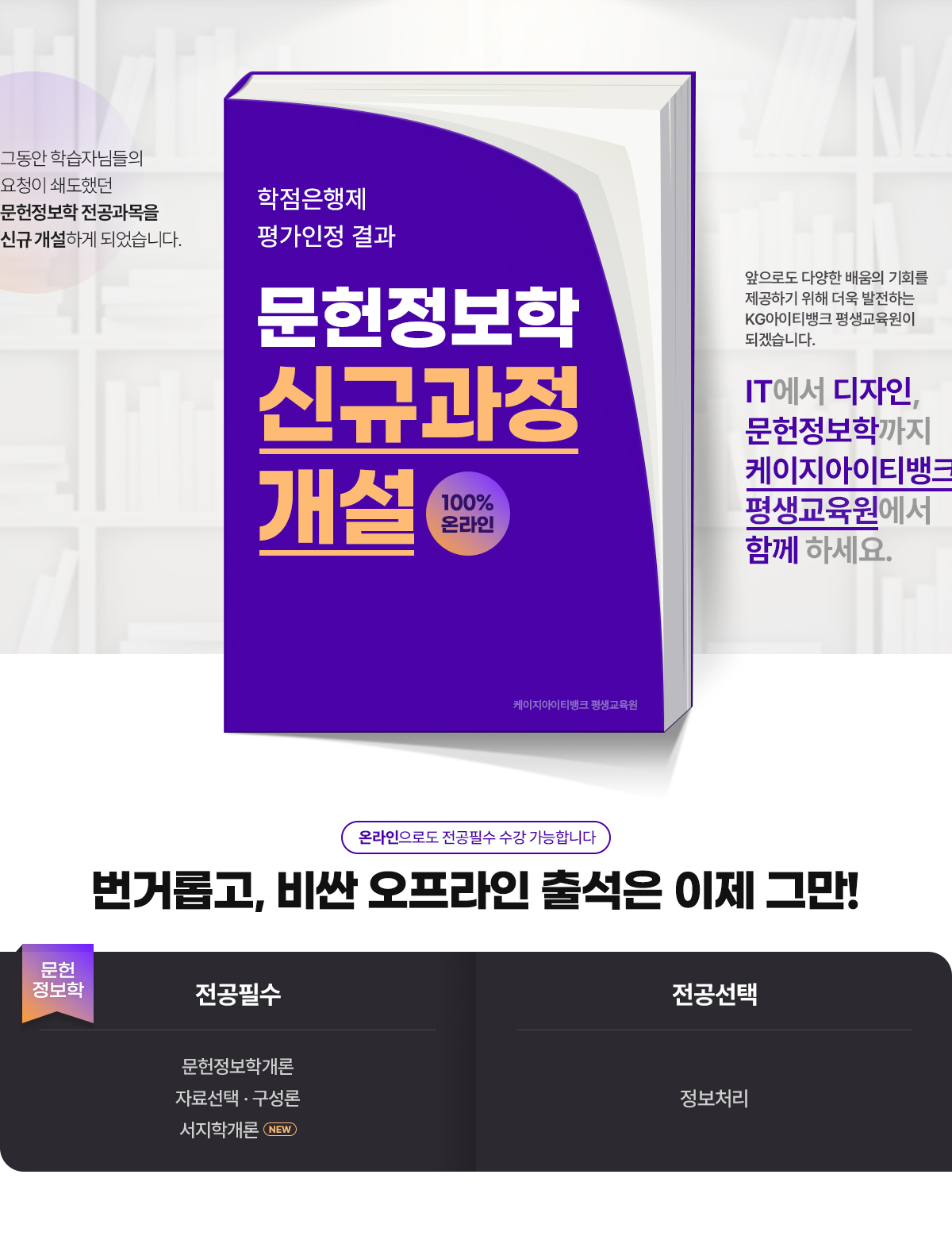 그동안 학습자님들의 요청이 쇄도했던 문헌정보학 전공과목을 신규 개설하게 되었습니다. 2023년도 학점은행제 평가인정 결과. 문헌정보학 신규과정 개설. 100% 온라인. KG 아이티뱅크 평생교육원. 앞으로도 다양한 배움의 기회를 제공하기 위해 더욱 발전하는 케이지아이티뱅크 평생교육원이 되겠습니다. IT에서 디자인, 문헌정보학까지 케이지아이티뱅크에서 함께 하세요. 온라인으로도 전공필수 수강 가능합니다. 번거롭고, 비싼 오프라인 출석은 이제 그만! 문헌정보학. 전공필수. NEW 문헌정보학개론, NEW 자료선택*구성론. 전공선택. 정보처리.