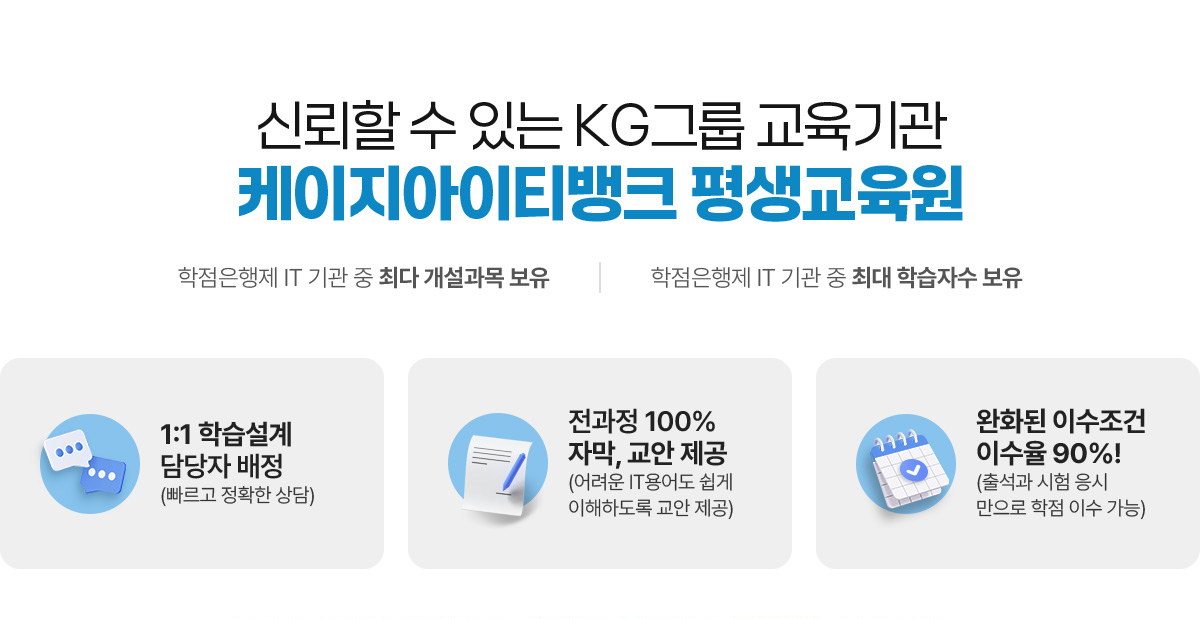 신뢰할 수 있는 KG그룹 교육기관 케이지아이티뱅크 평생교육원 (학점은행제 IT기관 중 최다 개설과목 보유, 학점은행제 IT기관 중 최대 학습자수 보유) 1:1 학습설계 담당자 배정(빠르고 정확한 상담), 전과정 100% 자막, 교안 제공(어려운 IT용어도 쉽게 이해하도록 교안 제공), 완화된 이수주건 이수율 90%!(출석과 시험 응시만으로 학점 이수 가능)