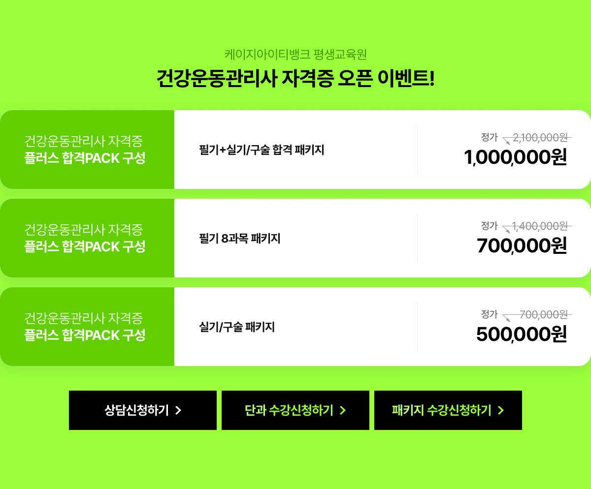 케이지아이티뱅크 평생교육원 건강운동관리사 자격증 오픈 이벤트! 건강운동관리사 자격증 플러스 합격PACK 구성. 필기+실기/구술 합격 패키지 정가 210만원에서 100만원으로 할인가 제공. 필기 8과목 패키지는 정가 140만원에서 70만원으로 할인가 제공. 실기/구술 패키지는 정가 70만원에서 50만원으로 할인가 제공.