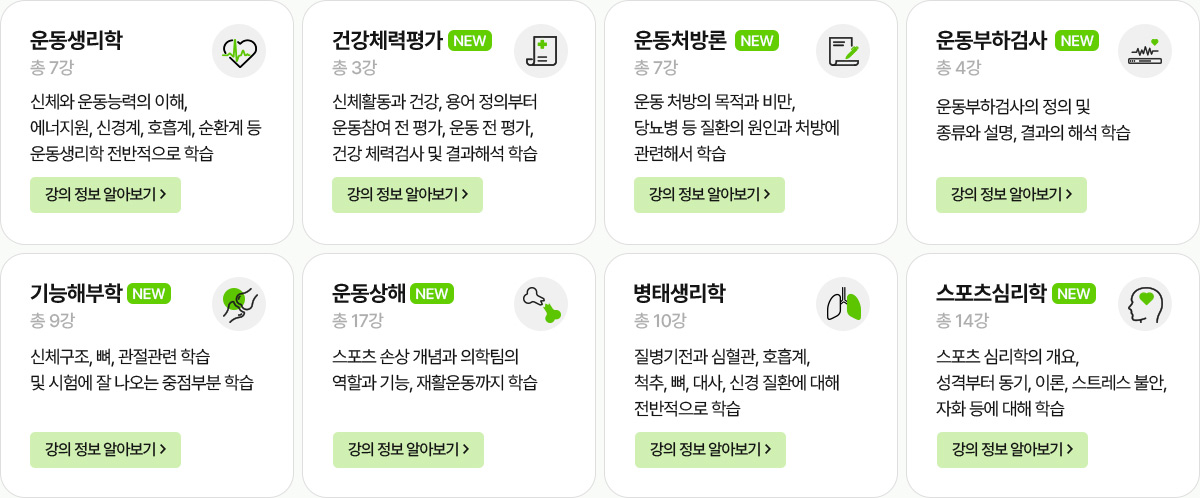 운동생리학 총 7강. 신체와 운동능력의 이해, 에너지원, 신경계, 호흡계, 순환계 등 운동생리학 전반적으로 학습. NEW 건강체력평가 총 3강. 신체활동과 건강, 용어 정의부터 운동참여 전 평가, 운동 전 평가, 건강 체력검사 및 결과해석 학습. NEW 운동처방론 총 7강. 운동 처방의 목적과 비만, 당뇨병 등 질환의 원인과 처방에 관련해서 학습. NEW 운동부하검사 총 4강. 운동부하검사의 정의 및 종류와 설명, 결과의 해석 학습. NEW 기능해부학 총 9강. 신체구조, 뼈, 관절관련 학습 및 시험에 잘 나오는 중점부분 학습. NEW 운동상해 총 17강. 스포츠 손상 개념과 의학팀의 역할과 기능, 재활운동까지 학습. 병태생리학 총 10강. 질병기전과 심혈과, 호흡계, 척추, 뼈, 대사, 신경 질환에 대해 전반적으로 학습. NEW 스포츠심리학 총 14강. 스포츠 심리학의 개요, 성격부터 동기, 이론, 스트레스 불안, 자화 등에 대해 학습.