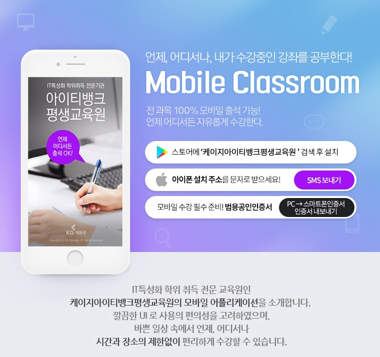 IT특성화 학위취득 전문기관 아이티뱅크 평생교육원. 언제 어디서든 출석 OK! 언제, 어디서나, 내가 수강중인 강좌를 공부한다! Mobile Classroom. 전 과목 100% 모바일 출석 가능! 언제 어디서든 자유롭게 수강한다. 안드로이드 스토어에 '케이지아이티뱅크 평생교육원'검색 후 설치. 아이폰 설치 주소를 문자로 받으세요! 모바일 수강 필수 준비! 범용공인인증서. IT특성화 학위 취득 전문 교육원인 케이지아이티뱅크 평생교육원의 모바일 어플리케이션을 소개해드립니다. 깔끔한 UI로 사용의 편의성으로 고려하였으며, 바쁜 일상 속에서 언제, 어디서나 시간과 장소의 제한없이 편리하게 수강할 수 있습니다.