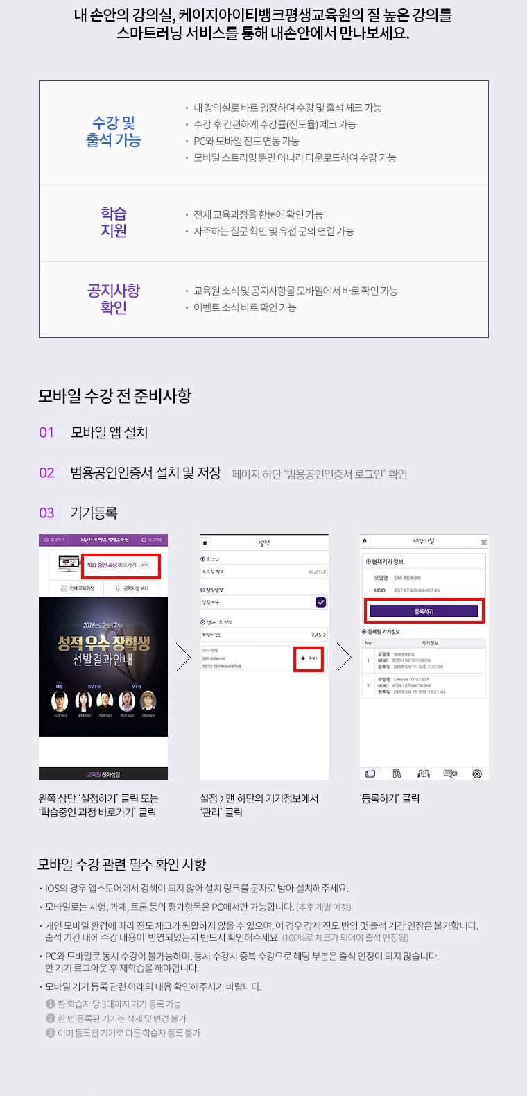 내 손안의 강의실, 케이지아이티뱅크 평생교육원의 질 높은 강의를 스마트러닝 서비스를 통해 내 손안에서 만나보세요. 수강 및 출석 가능. 내 강의실로 바로 입장하여 수강 및 출석 체크 가능. 수강 후 간편하게 수강률(진도율) 체크 가능. PC와 모바일 진도 연동 가능. 모바일 스트리밍 뿐만 아니라 다운로드하여 수강 가능. 학습지원. 전체 교육과정을 한눈에 확인 가능. 자주하는 질문 확인 및 유선 문의 연결 가능. 공지사항 확인. 교육원 소식 및 공지사항을 모바일에서 바로 확인 가능. 이벤트 소식 바로 확인 가능. 모바일 수강 전 준비사항. 1. 모바일 앱 설치. 2. 범용공인인증서 설치 및 저장. 페이지 하단 '범용공인인증서 로그인' 확인. 3. 기기등록. 왼쪽 상단 '설정하기' 클릭 또는 '학습중인 과정 바로가기' 클릭. 설정메뉴 맨 하단의 기기정보에서 '관리' 클릭. '등록하기' 클릭. 모바일 수강 관련 필수 확인 사항. IOS의 경우 앱스토어에서 검색이 되지 않아 설치 링크를 문자로 받아 설치해주세요. 모바일로는 시험, 과제, 토론 등의 평가항목은 PC에서만 가능합니다. (추후 개발 예정) 개인 모바일 환경에 따라 진도 체크가 원활하지 않을 수 있으며, 이 경우 강제 진도 반영 및 출석 기간 연장은 불가합니다. 출석 기간 내에 수강 내용이 반영되었는지 반드시 확인해주세요. (100%로 체크가 되어야 출석 인정됨) PC와 모바일로 동시 수강이 불가능하며, 동시 수강시 중복 수강으로 해당 부분은 출석 인정이 되지 않습니다. 한 기기 로그아웃 후 재학습을 해야합니다. 모바일 기기 등록 관련 아래의 내용 확인해주시기 바랍니다. 1. 한 학습자 당 3대까지 기기 등록 가능. 2. 한 번 등록된 기기는 삭제 및 변경 불가. 3. 이미 등록된 기기로 다른 학습자 등록 불가.