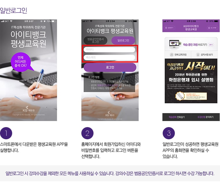 일반로그인. 1. 스마트폰에서 다운받은 평생교육원 APP을 실행합니다. 2. 홈페이지에서 회원가입하신 아이디와 비밀번호를 입력하고 로그인 버튼을 클릭합니다. 3. 일반로그인이 성공하면 평생교육원 APP의 홈화면을 확인하실 수 있습니다. 일반로그인 시 강의수강을 제외한 모든 메뉴를 사용하실 수 있습니다. 강의수강은 범용공인인증서로 로그인 하시면 수강 가능합니다.