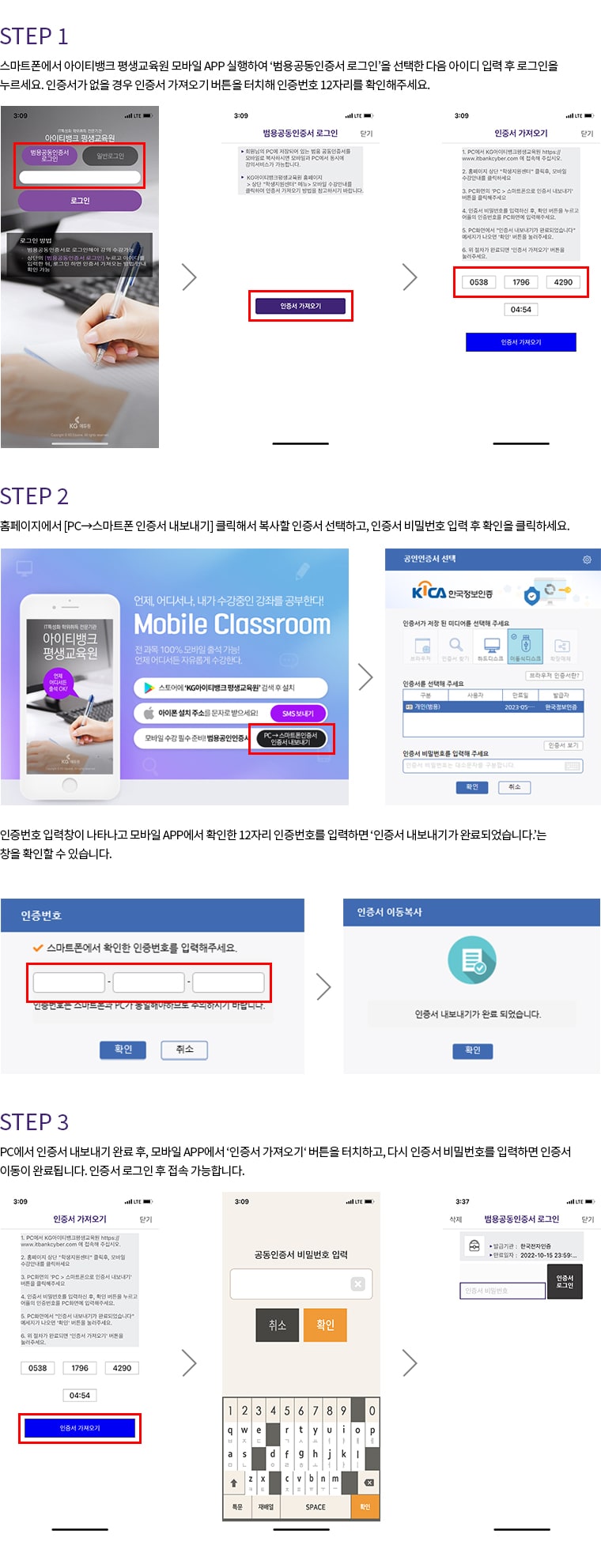 IOS. STEP 1. 스마트폰에서 아이티뱅크 평생교육원 모바일 APP 실행하여 '범용공동인증서 로그인'을 선택한 다음 아이디 입력 후 로그인을 누르세요. 인증서가 없을 경우 인증서 가져오기 버튼을 터치해 인증번호 12자리를 확인해주세요. STEP 2. 홈페이지에서 [PC에서 스마트폰 인증서 내보내기] 클릭해서 복사할 인증서 선택하고, 인증서 비밀번호 입력 후 확인을 클릭하세요. 인증번호 입력창이 나타나고 모바일 APP에서 확인한 12자리 인증번호를 입력하면 '인증서 내보내기가 완료되었습니다.'는 창을 확인할 수 있습니다. STEP 3. PC에서 인증서 내보내기 완료 후, 모바일 APP에서 '인증서 가져오기'버튼을 터치하고, 다시 인증서 비밀번호를 입력하면 인증서 이동이 완료됩니다. 인증서 로그인 후 접속 가능합니다.