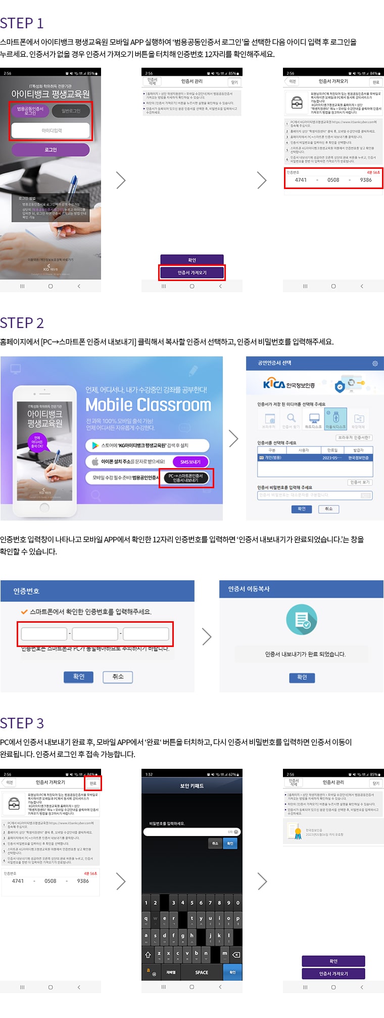 Android. STEP 1. 스마트폰에서 아이티뱅크 평생교육원 모바일 APP 실행하여 '범용공동인증서 로그인'을 선택한 다음 아이디 입력 후 로그인을 누르세요. 인증서가 없을 경우 인증서 가져오기 버튼을 터치해 인증번호 12자리를 확인해주세요. STEP 2. 홈페이지에서 [PC에서 스마트폰 인증서 내보내기] 클릭해서 복사할 인증서 선택하고, 인증서 비밀번호 입력 후 확인을 클릭하세요. 인증번호 입력창이 나타나고 모바일 APP에서 확인한 12자리 인증번호를 입력하면 '인증서 내보내기가 완료되었습니다.'는 창을 확인할 수 있습니다. STEP 3. PC에서 인증서 내보내기 완료 후, 모바일 APP에서 '인증서 가져오기'버튼을 터치하고, 다시 인증서 비밀번호를 입력하면 인증서 이동이 완료됩니다. 인증서 로그인 후 접속 가능합니다.