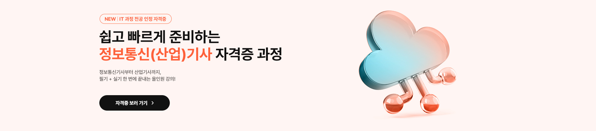 NEW. IT과정 전공 인정 자격증. 쉽고 빠르게 준비하는 정보통신(산업)기사 자격증 과정. 정보통신기사부터 산업기사까지, 필기와 실기를 한 번에 끝내는 올인원 강의! 자격증 보러 가기.