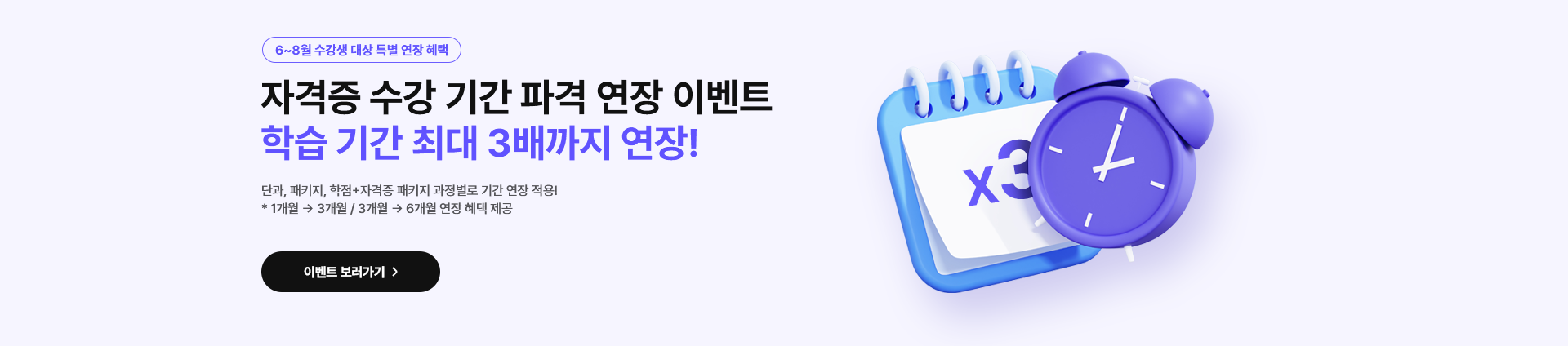 6~8월 수강생 대상 특별 연장 혜택. 자격증 수강 기간 파격 연장 이벤트. 학습 기간 최대 3배까지 연장! 단과, 패키지, 학점+자격증 패키지 과정별로 기간 연장 적용! *1개월에서 3개월 또는 3개월에서 6개월 연장 혜택 제공. 이벤트 보러가기.