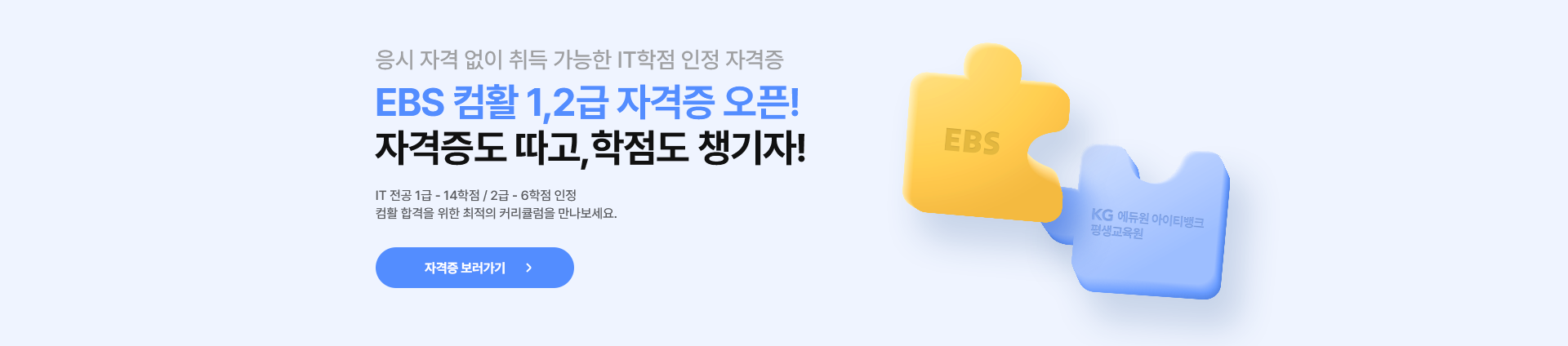응시 자격 없이 취득 가능한 IT학점 인정 자격증. EBS 컴활 1,2급 자격증 오픈! 자격증도 따고, 학점도 챙기자! IT전공 1급은 14학점. 2급은 6학점인정. 컴활 합격을 위한 최적의 커리큘럼을 만나보세요. 자격증 보러가기.